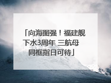 向海图强！福建舰下水3周年 三航母同框指日可待