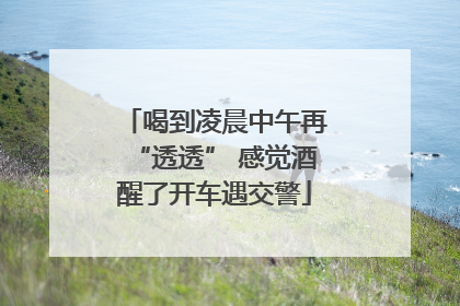 喝到凌晨中午再“透透” 感觉酒醒了开车遇交警