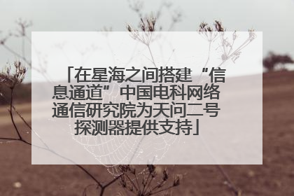在星海之间搭建“信息通道”中国电科网络通信研究院为天问二号探测器提供支持