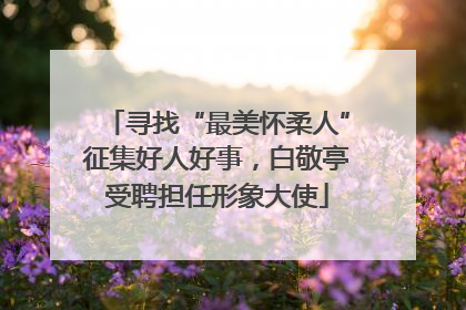 寻找“最美怀柔人”征集好人好事，白敬亭受聘担任形象大使