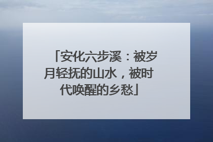 安化六步溪：被岁月轻抚的山水，被时代唤醒的乡愁