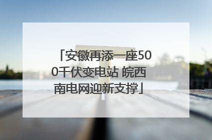 安徽再添一座500千伏变电站 皖西南电网迎新支撑