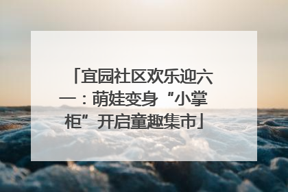 宜园社区欢乐迎六一：萌娃变身“小掌柜”开启童趣集市