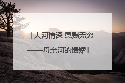 大河情深 恩赐无穷——母亲河的馈赠