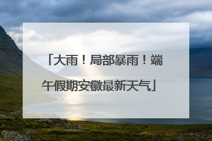 大雨！局部暴雨！端午假期安徽最新天气
