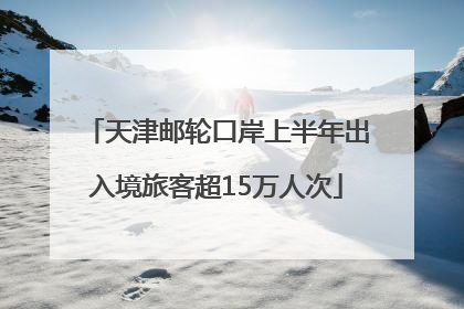 天津邮轮口岸上半年出入境旅客超15万人次