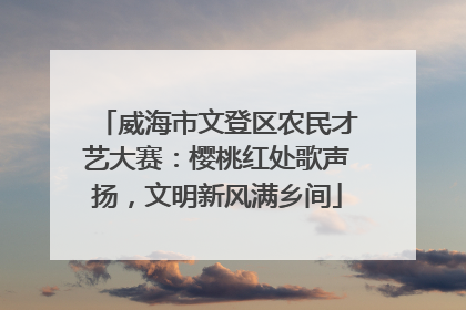 威海市文登区农民才艺大赛：樱桃红处歌声扬，文明新风满乡间