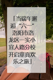 当端午邂逅“六一” 洛阳市洛龙区一实小宜人路分校开启童真欢乐之旅