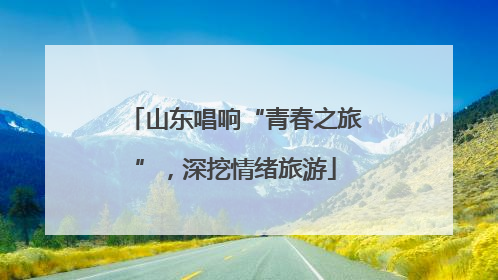 山东唱响“青春之旅”，深挖情绪旅游