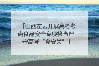 山西左云开展高考考点食品安全专项检查严守高考“食安关”