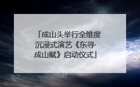 成山头举行全维度沉浸式演艺《东寻·成山赋》启动仪式