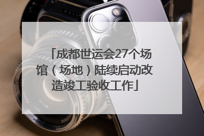 成都世运会27个场馆（场地）陆续启动改造竣工验收工作