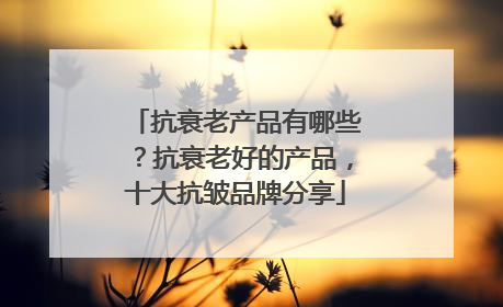 抗衰老产品有哪些？抗衰老好的产品，十大抗皱品牌分享