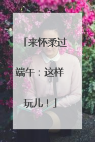 来怀柔过端午：这样玩儿！