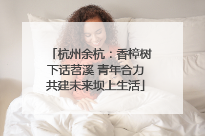 杭州余杭：香樟树下话苕溪 青年合力共建未来坝上生活