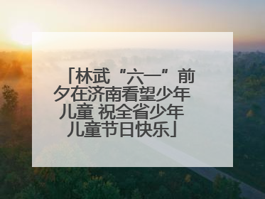 林武“六一”前夕在济南看望少年儿童 祝全省少年儿童节日快乐