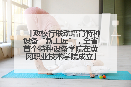 政校行联动培育特种设备“新工匠”，全省首个特种设备学院在黄冈职业技术学院成立