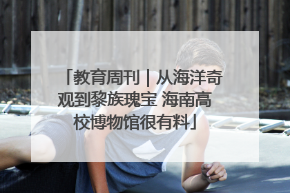 教育周刊｜从海洋奇观到黎族瑰宝 海南高校博物馆很有料