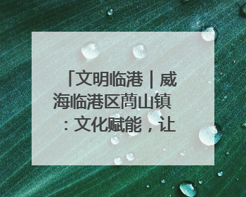 文明临港｜威海临港区蔄山镇：文化赋能，让群众家门口尽享幸福生活