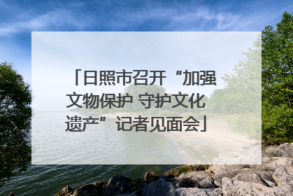 日照市召开“加强文物保护 守护文化遗产”记者见面会