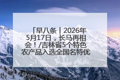 早八条丨2026年5月17日，长马再相会！/吉林省5个特色农产品入选全国名特优新农产品名录