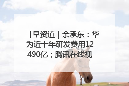 早资道｜余承东：华为近十年研发费用12490亿；腾讯在线视频重大组织调整
