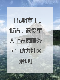 昆明市丰宁街道：退役军人“志愿服务+”助力社区治理