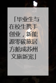 毕业生与在校生携手创业，新能源零碳旅居方舱成苏州文旅新宠