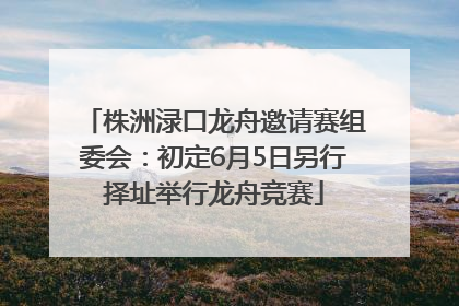 株洲渌口龙舟邀请赛组委会：初定6月5日另行择址举行龙舟竞赛
