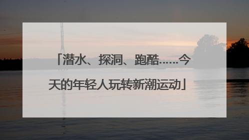 潜水、探洞、跑酷……今天的年轻人玩转新潮运动