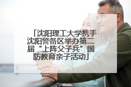 沈阳理工大学携手沈阳警备区举办第二届“上阵父子兵”国防教育亲子活动