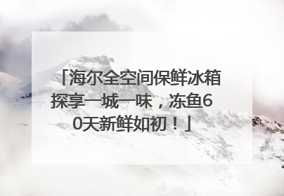 海尔全空间保鲜冰箱探享一城一味，冻鱼60天新鲜如初！