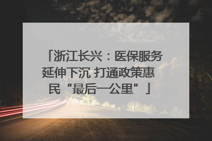 浙江长兴：医保服务延伸下沉 打通政策惠民“最后一公里”