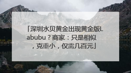 深圳水贝黄金出现黄金版Labubu？商家：只是相似，克重小，仅需几百元