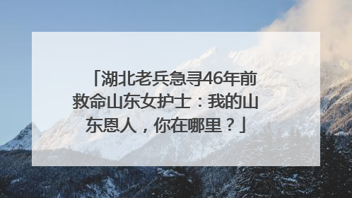 湖北老兵急寻46年前救命山东女护士：我的山东恩人，你在哪里？