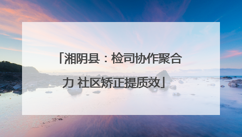 湘阴县：检司协作聚合力 社区矫正提质效
