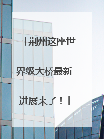 荆州这座世界级大桥最新进展来了！