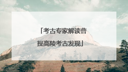 考古专家解读曹操高陵考古发现