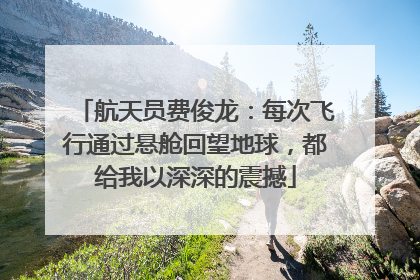 航天员费俊龙：每次飞行通过悬舱回望地球，都给我以深深的震撼