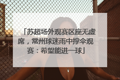 苏超场外观赛区座无虚席，常州球迷雨中撑伞观赛：希望能进一球