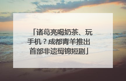 诸葛亮喝奶茶、玩手机？成都青羊推出首部非遗蜀锦短剧