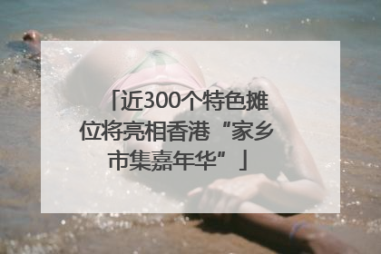 近300个特色摊位将亮相香港“家乡市集嘉年华”