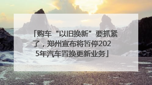 购车“以旧换新”要抓紧了，郑州宣布将暂停2025年汽车置换更新业务