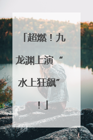 超燃！九龙渊上演“水上狂飙”！