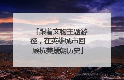 跟着文物主题游径，在英雄城市回顾抗美援朝历史