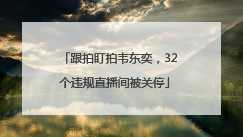 跟拍盯拍韦东奕，32个违规直播间被关停
