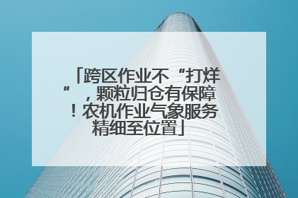 跨区作业不“打烊”,颗粒归仓有保障!农机作业气象服务精细至位置