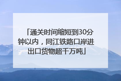 通关时间缩短到30分钟以内，同江铁路口岸进出口货物超千万吨