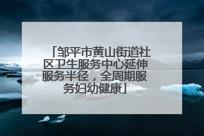 邹平市黄山街道社区卫生服务中心延伸服务半径，全周期服务妇幼健康