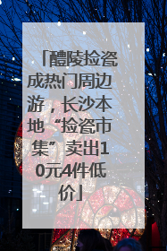 醴陵捡瓷成热门周边游，长沙本地“捡瓷市集”卖出10元4件低价